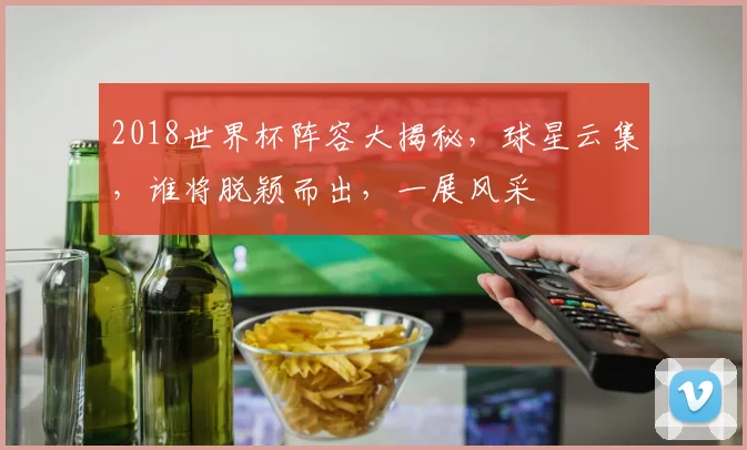 2018世界杯阵容大揭秘，球星云集，谁将脱颖而出，一展风采