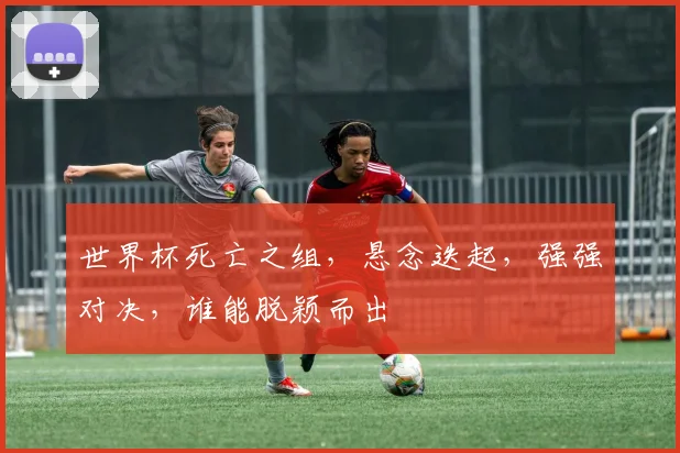 世界杯死亡之组，悬念迭起，强强对决，谁能脱颖而出